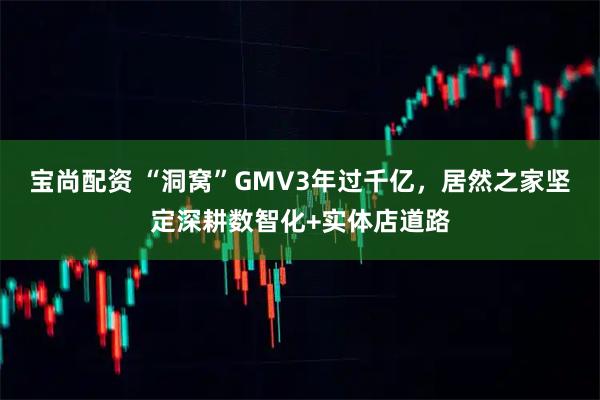 宝尚配资 “洞窝”GMV3年过千亿，居然之家坚定深耕数智化+实体店道路