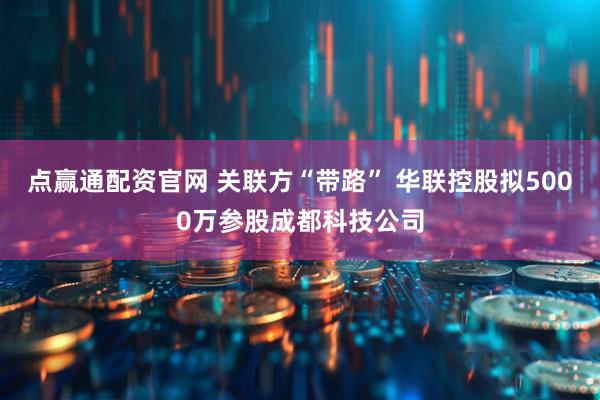 点赢通配资官网 关联方“带路” 华联控股拟5000万参股成都科技公司