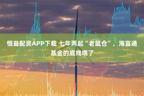 恒益配资APP下载 七年两起“老鼠仓”,海富通基金的底线塌了