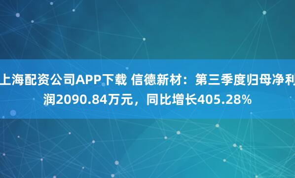 上海配资公司APP下载 信德新材：第三季度归母净利润2090.84万元，同比增长405.28%