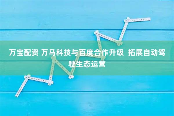 万宝配资 万马科技与百度合作升级  拓展自动驾驶生态运营