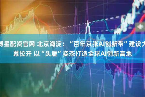 博星配资官网 北京海淀：“百年京张AI创新带”建设大幕拉开 以“头雁”姿态打造全球AI创新高地