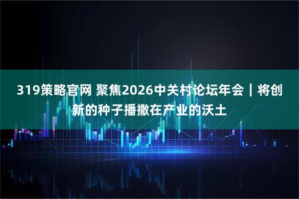 319策略官网 聚焦2026中关村论坛年会|将创新的种子播撒在产业的沃土