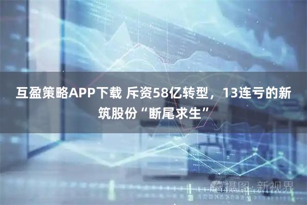 互盈策略APP下载 斥资58亿转型，13连亏的新筑股份“断尾求生”