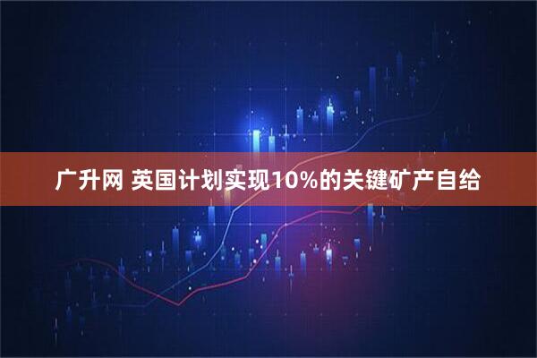 广升网 英国计划实现10%的关键矿产自给