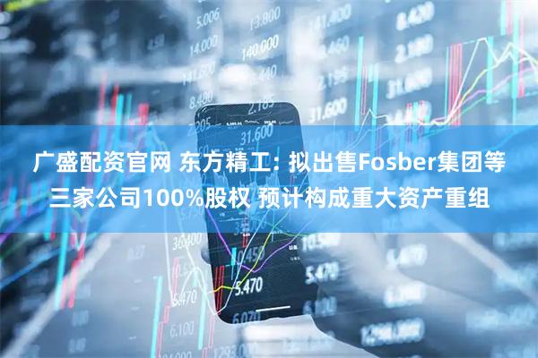 广盛配资官网 东方精工: 拟出售Fosber集团等三家公司100%股权 预计构成重大资产重组