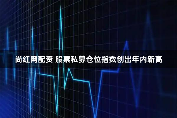 尚红网配资 股票私募仓位指数创出年内新高