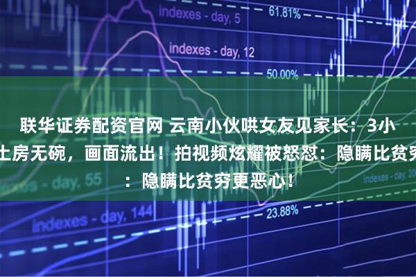 联华证券配资官网 云南小伙哄女友见家长：3小时土路+土房无碗，画面流出！拍视频炫耀被怒怼：隐瞒比贫穷更恶心！