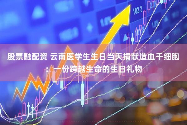 股票融配资 云南医学生生日当天捐献造血干细胞:一份跨越生命的生日礼物