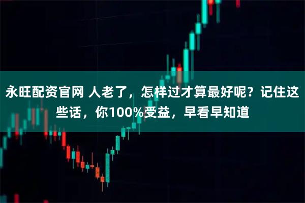 永旺配资官网 人老了,怎样过才算最好呢?记住这些话,你100%受益,早看早知道