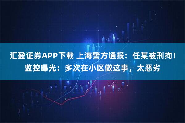 汇盈证券APP下载 上海警方通报：任某被刑拘！监控曝光：多次在小区做这事，太恶劣
