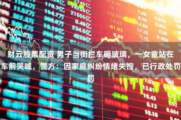 财云股票配资 男子当街拦车砸玻璃，一女童站在车前哭喊，警方：因家庭纠纷情绪失控，已行政处罚