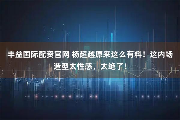 丰益国际配资官网 杨超越原来这么有料！这内场造型太性感，太绝了！