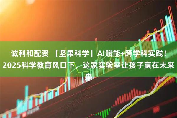 诚利和配资 【坚果科学】AI赋能+跨学科实践！2025科学教育风口下，这家实验室让孩子赢在未来