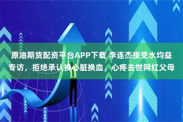 原油期货配资平台APP下载 李连杰接受水均益专访，拒绝承认换心脏换血，心疼去世网红父母