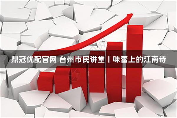 鼎冠优配官网 台州市民讲堂丨味蕾上的江南诗