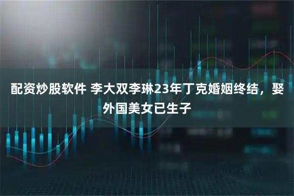配资炒股软件 李大双李琳23年丁克婚姻终结，娶外国美女已生子