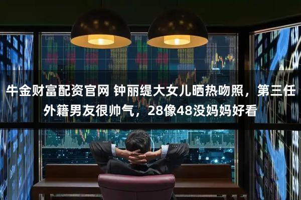 牛金财富配资官网 钟丽缇大女儿晒热吻照，第三任外籍男友很帅气，28像48没妈妈好看