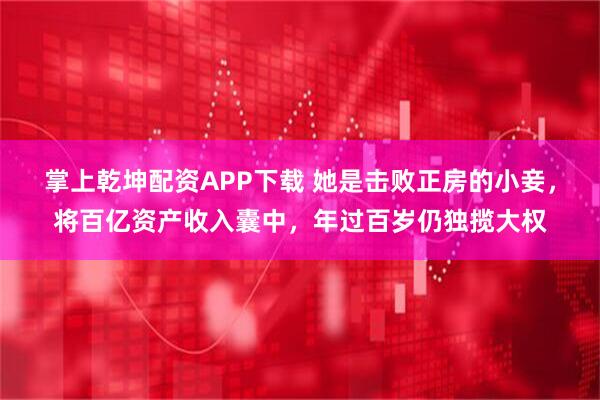掌上乾坤配资APP下载 她是击败正房的小妾，将百亿资产收入囊中，年过百岁仍独揽大权