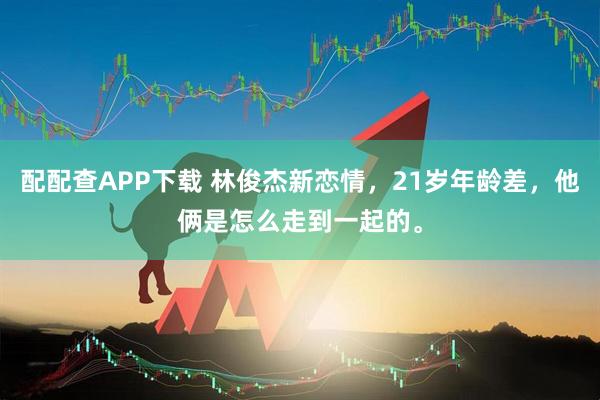 配配查APP下载 林俊杰新恋情，21岁年龄差，他俩是怎么走到一起的。