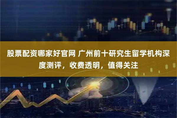 股票配资哪家好官网 广州前十研究生留学机构深度测评，收费透明，值得关注
