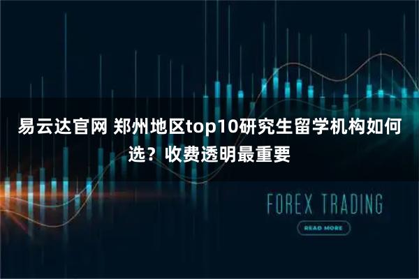 易云达官网 郑州地区top10研究生留学机构如何选？收费透明最重要