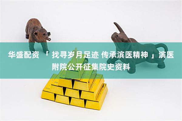 华盛配资 「 找寻岁月足迹 传承滨医精神 」滨医附院公开征集院史资料