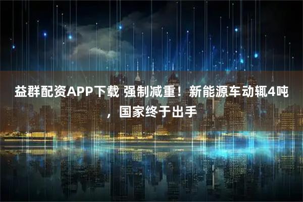 益群配资APP下载 强制减重！新能源车动辄4吨，国家终于出手
