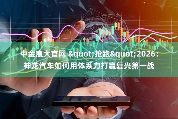 中金宸大官网 "抢跑"2026：神龙汽车如何用体系力打赢复兴第一战