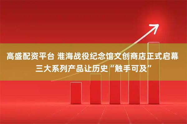 高盛配资平台 淮海战役纪念馆文创商店正式启幕 三大系列产品让历史“触手可及”