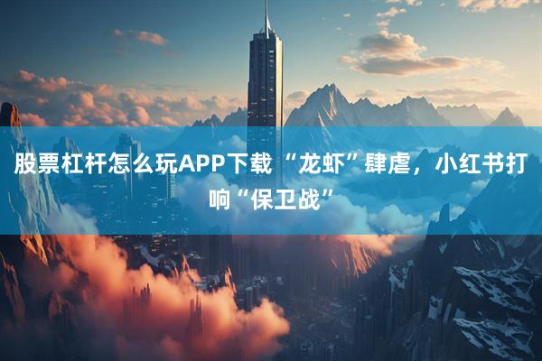 股票杠杆怎么玩APP下载 “龙虾”肆虐，小红书打响“保卫战”