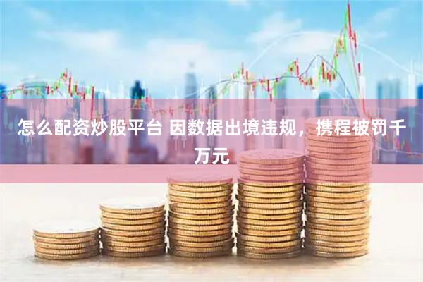 怎么配资炒股平台 因数据出境违规，携程被罚千万元