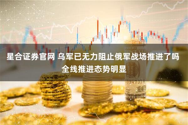 星合证券官网 乌军已无力阻止俄军战场推进了吗 全线推进态势明显