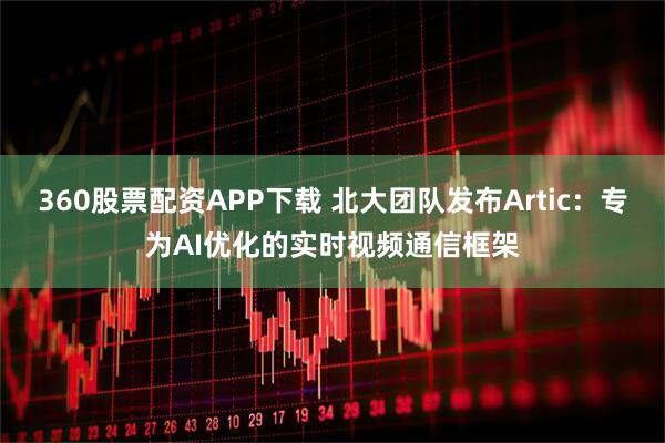 360股票配资APP下载 北大团队发布Artic：专为AI优化的实时视频通信框架