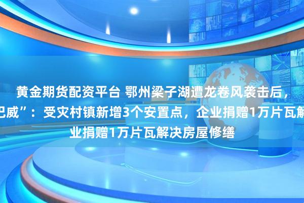 黄金期货配资平台 鄂州梁子湖遭龙卷风袭击后，应战台风“巴威”：受灾村镇新增3个安置点，企业捐赠1万片瓦解决房屋修缮