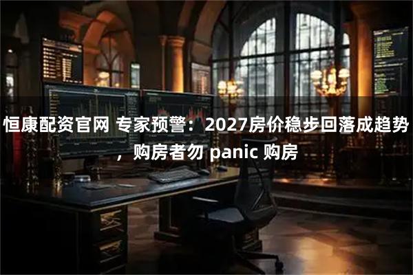 恒康配资官网 专家预警：2027房价稳步回落成趋势，购房者勿 panic 购房