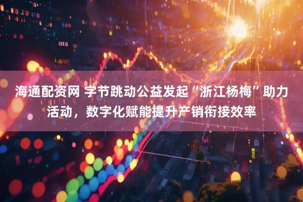 海通配资网 字节跳动公益发起“浙江杨梅”助力活动，数字化赋能提升产销衔接效率