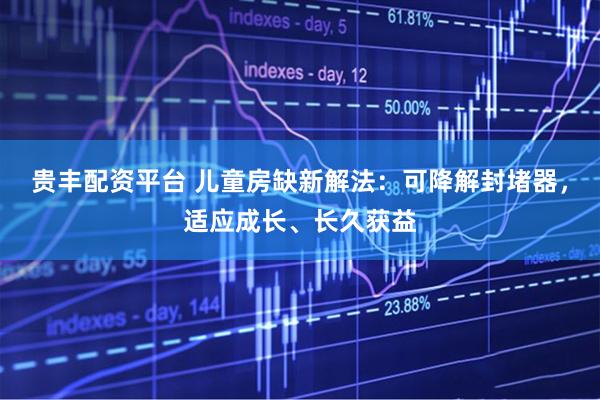 贵丰配资平台 儿童房缺新解法：可降解封堵器，适应成长、长久获益