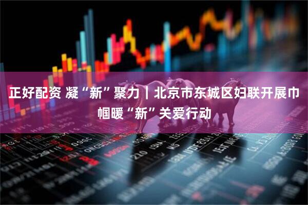 正好配资 凝“新”聚力｜北京市东城区妇联开展巾帼暖“新”关爱行动