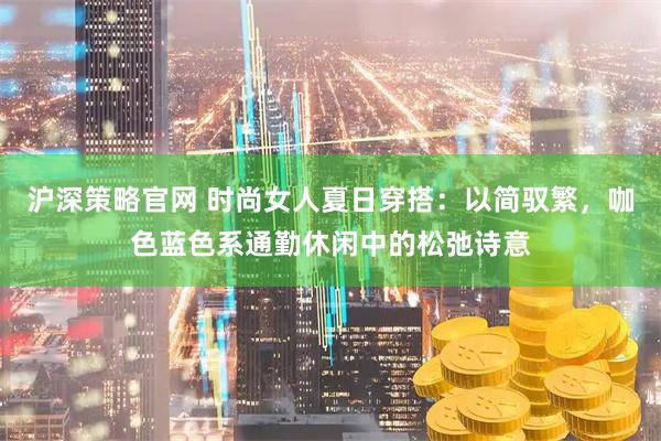 沪深策略官网 时尚女人夏日穿搭：以简驭繁，咖色蓝色系通勤休闲中的松弛诗意