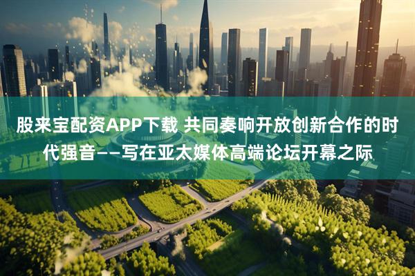 股来宝配资APP下载 共同奏响开放创新合作的时代强音——写在亚太媒体高端论坛开幕之际