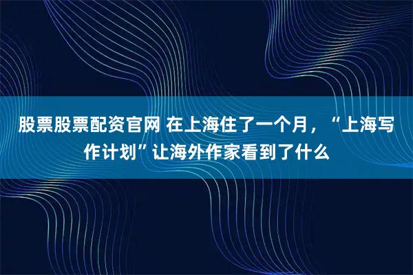 股票股票配资官网 在上海住了一个月，“上海写作计划”让海外作家看到了什么